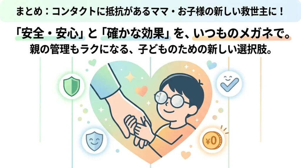 「まとめ:コンタクトに抵抗があるママ・お子様の新しい救世主に!」の見出しの下に配置された、まとめのメッセージ画像。
上部には、大きな文字で「『安全・安心』と『確かな効果』を、いつものメガネで。親の管理もラクになる、子どものための新しい選択肢。」というキャッチコピーが記載されています。
中央には、優しいグラデーションの大きなハートマークの中に、ミヨスマートのメガネをかけた男の子が母親と笑顔で手を繋いでいるイラストが描かれています。ハートの周囲には、安全を意味する盾のマーク、笑顔のチェックマーク、ケア代がかからないことを意味する「¥0」のコインマークなど、安心感を象徴するアイコンが優しく散りばめられています。